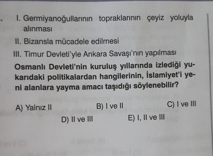 I. Germiyanoğullarının topraklarının çeyiz yoluyla
alınması
II. Bizansla mücadele edilmesi
III. Timur Devleti'yle Ankara Savaşı'nın yapılması
Osmanlı Devleti'nin kuruluş yıllarında izlediği yu-
karıdaki politikalardan hangilerinin, İslamiyet'i ye-
ni alanlara yayma amacı taşıdığı söylenebilir?
B) I ve II
A) Yalnız II
C) I ve III
D) II ve III
E) I, II ve III