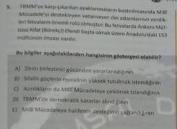 5
TBMM'ye karşı çıkanlan ayaklanmaların bastinimasında Mill
Mocadeleyi destekleyen vatansever din adamlannin verdik.
leri fetvalann önemli rolü olmuştur. Bu fetvalarda Ankara Muf-
tusu Rifat (Börekçi) Efendi başta olmak üzere Anadolu'daki 153
müftunun imzası vardır.
Bu bilgiler aşağıdakilerden hangisinin göstergesi olabilir?
A) Dinin birleştirici gücünden yararlanıldıgının
B) Silahh güçlerin moralinin yüksek tutulmak istendiğinin
C) Asinliklarin da Milli Mücadeleye çekilmek istendiğinin
D) TBMM'de demokratik kararlar alindiginin
E) Milli Mücadeleye halifenin desteğinin sağlandığının
