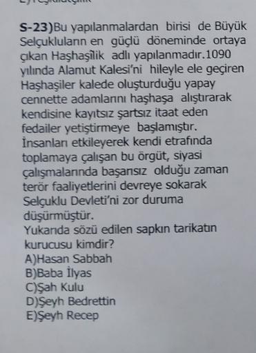 S-23)Bu yapılanmalardan birisi de Büyük
Selçuklulann en güçü döneminde ortaya
akan Haşhaşilik adlı yapılanmadır.1090
yılında Alamut Kalesi'ni hileyle ele geçiren
Haşhaşiler kalede oluşturduğu yapay
cennette adamlarni haşhaşa alıştırarak
kendisine kayıtsız şartsız itaat eden
fedailer yetiştirmeye başlamıştır.
İnsanları etkileyerek kendi etrafında
toplamaya çalışan bu örgüt, siyasi
çalışmalarnda başarsız olduğu zaman
terör faaliyetlerini devreye sokarak
Selçuklu Devleti'ni zor duruma
düşürmüştür.
Yukanda sözü edilen sapkın tarikatın
kurucusu kimdir?
A)Hasan Sabbah
B)Baba İlyas
C)Şah Kulu
D)Şeyh Bedrettin
E)Şeyh Recep