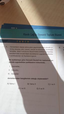 TEST 5
Klasik Çağ'da Osmanlı Toplum Düzeni
TARİH
1.
3.
a
li
Osmanlıların idaresi altına giren gayrimüslimlere yönelik iz-
lemiş oldukları dini, hukuki, sosyal ve ekonomik politikalar
temelde, İslam hukukuna dayanmakla birlikte Osmanlılar,
kendilerinden önceki İslam devletlerinin uygulamış oldukla-
ni politikalardan da faydalanmışlardı.
Bu açıklamaya göre Osmanlı Devleti'nin toplumsal ya-
şamda uyguladıkları politikaların kökeninde;
1. Gazneliler,
II. Selçuklu,
III. Abbasiler
devletlerinden hangilerinin olduğu söylenebilir?
A) Yalnız 1
B) Yalnız 11
C) I ve II
D) I ve III
E) Il ve III
