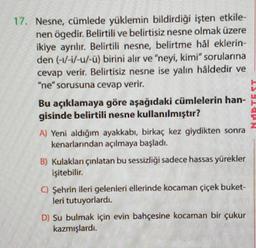 17. Nesne, cümlede yüklemin bildirdiği işten etkile-
nen ögedir. Belirtili ve belirtisiz nesne olmak üzere
ikiye ayrılır
. Belirtili nesne, belirtme hål eklerin-
den (-1/-1/-u/-ü) birini alır ve "neyi, kimi" sorularına
cevap verir. Belirtisiz nesne ise yalin håldedir ve
"ne" sorusuna cevap verir.
Bu açıklamaya göre aşağıdaki cümlelerin han-
gisinde belirtili nesne kullanılmıştır?
A) Yeni aldığım ayakkabı, birkaç kez giydikten sonra
kenarlarından açılmaya başladı.
B) Kulaklan çınlatan bu sessizliği sadece hassas yürekler
işitebilir.
0 Şehrin ileri gelenleri ellerinde kocaman çiçek buket-
leri tutuyorlardı.
D) Su bulmak için evin bahçesine kocaman bir çukur
kazmışlardi.