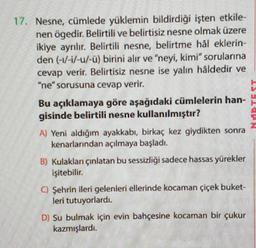 17. Nesne, cümlede yüklemin bildirdiği işten etkile-
nen ögedir. Belirtili ve belirtisiz nesne olmak üzere
ikiye ayrılır
. Belirtili nesne, belirtme hål eklerin-
den (-1/-1/-u/-ü) birini alır ve "neyi, kimi" sorularına
cevap verir. Belirtisiz nesne ise yalin håldedir ve
"ne" sorusuna cevap verir.
Bu açıklamaya göre aşağıdaki cümlelerin han-
gisinde belirtili nesne kullanılmıştır?
A) Yeni aldığım ayakkabı, birkaç kez giydikten sonra
kenarlarından açılmaya başladı.
B) Kulaklan çınlatan bu sessizliği sadece hassas yürekler
işitebilir.
0 Şehrin ileri gelenleri ellerinde kocaman çiçek buket-
leri tutuyorlardı.
D) Su bulmak için evin bahçesine kocaman bir çukur
kazmışlardi.
