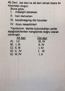 4) Deri; üst deri ve alt deri olmak üzere iki
kisimdan oluşur.
Buna göre;
1. malpighi tabakası
II. kan damarları
III. keratinleşmiş ölü hücreler
IV. duyu reseptörleri
Yapılarının deride bulundukları yerler
aşağıdakilerden hangisinde doğru olarak
verilmiştir.
Alt deri
Üst deri
A) 1,11
III, IV
B) I, III
C) II, HII
D) II, IV
I, III
E) II, IV
1, 11
II, IV
I, IV