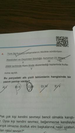 Türk Dil Kurumu çalışmalarını titizlikle sürdürüyor.
Atasözleri ve Deyimleri Sözlüğü, kurumun 21 Mays
11
TV
2009 tarihinde Kars ilinde düzenlediği toplantıda kulla-
nima açıldı.
Bu parçadaki altı çizili bölümlerin hangisinde bir
yazım yanlışı vardıx?
B) II
CAMI
D) W EW
AN
DIN EN
Pek çok kişi kendini sevmeyi bencil olmakla karıştı-
r. Oysa kişi kendini sevmez, beğenmezse kendisiyle
arışık olmazsa dostluk elini başkalarına nasıl uzatsın,
ları nasıl sevsin?"