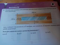 2+3=5
B
MATEMATİK
Kitapçale or
Görselde kenar uzunlukları verilen dikdörtgen şeklindeki ahşap mobilyanın üzerine dikdörtgen şeklinde
ayna yapıştırılmıştır.
300 dm
5.
3 dm
2.1/3 dm
2/3 dm
48 dm
3 dm
Ayna; mobilyanın kısa kenarlarına 2/3 desimetre, uzun kenarlarına 3 desimetre mesafede olacak
şekilde yapıştırılmıştır.
Buna göre yapıştırılan aynanın çevresi kaç desimetredir?
A) 63
B) 8/3
C) 12/3
D) 1673
