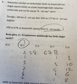 7.
Rakamları sıfırdan ve birbirinden farklı üç basamaklı bir
doğal sayının birler ve yüzler basamağındaki rakamlar
aralarında asal ise bu sayıya "A-sal sayı" denir.
Örneğin, 569 bir A - sal sayı iken 359 ve 177 bir A - sal sayı
değildir.
A38 ve 67B üç basamaklı sayıları birer A - sal sayıdır.
Buna göre, A+B toplamının alabileceği kaç farklı değer
vardır?
A) 4
B) 5
C) 6
D) 7
E) 8
A 38
6713
1
inted
sur -
Nodoo
8
MNK üç basamaklı doğal sayısının hirler han
