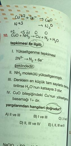 cut? +26 ao
→ NO
N 43
+2 +3.1 O
10. CuO + NH3 → Cu + N2 + H20
O
tepkimesi ile ilgili;
1. Yükseltgenme tepkimesi
2N3- → N2 + 6e
şeklindedir
II. NH, molekülü yükseltgenmiştir.
III. Denklem en
tirilirse H O'nun katsayısı 3 olur.
IV. Cuo bileşiğindeki Cu'nun y