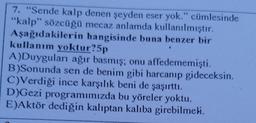 7. "Sende kalp denen şeyden eser yok." cümlesinde
"kalp” sözcüğü mecaz anlamda kullanılmıştır.
Aşağıdakilerin hangisinde buna benzer bir
kullanım yoktur?5p
A)Duyguları ağır basmış; onu affedememişti.
B)Sonunda sen de benim gibi harcanıp gideceksin.
C)Verdiği ince karşılık beni de şaşırttı.
D)Gezi programımızda bu yöreler yoktu.
E)Aktör dediğin kalıptan kalıba girebilmeli.
