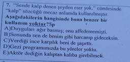 7. "Sende kalp denen şeyden eser yok." cümlesinde
"kalp” sözcüğü mecaz anlamda kullanılmıştır.
Aşağıdakilerin hangisinde buna benzer bir
kullanım yoktur?5p
A)Duyguları ağır basmış; onu affedememişti.
B)Sonunda sen de benim gibi harcanıp gideceksin.
C)Verdiği ince karşılık beni de şaşırttı.
D)Gezi programımızda bu yöreler yoktu.
E)Aktör dediğin kalıptan kalıba girebilmeli.
