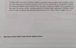 Dostluğa adını veren sevgi, insanların yakınlık duygularıyla birbirine bağlanmasında başlıca neden-
dir çünkü saygı çok kez kendine dost süsü veren ve durum gerektirdiği için ilgi gösteren insanlar-
dan bile elde edilebilir oysaki dostlukta hiçbir şey yalan ve yapmacık değildir. Her şey gerçektir ve
içten gelir. Bu yüzden, sanırım, dostluğu gereksinme (ihtiyaç) değil, doğa yaratır. Dostluğun doğu-
şunda, ondan ne çıkarlar elde edileceği düşüncesinden çok, ruhların sevgi ve bağlanması var.
4. Metindeki çekimli fiilleri tespit ederek aşağıya yazınız.