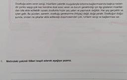 Dostluğa adını veren sevgi, insanların yakınlık duygularıyla birbirine bağlanmasında başlıca neden-
dir çünkü saygı çok kez kendine dost süsü veren ve durum gerektirdiği için ilgi gösteren insanlar-
dan bile elde edilebilir oysaki dostlukta hiçbir şey yalan ve yapmacık değildir. Her şey gerçektir ve
içten gelir. Bu yüzden, sanırım, dostluğu gereksinme (ihtiyaç) değil, doğa yaratır. Dostluğun doğu-
şunda, ondan ne çıkarlar elde edileceği düşüncesinden çok, ruhların sevgi ve bağlanması var.
4. Metindeki çekimli fiilleri tespit ederek aşağıya yazınız.
