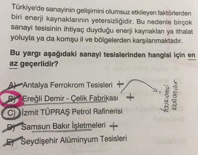 Türkiye'de sanayinin gelişimini olumsuz etkileyen faktörlerden
biri enerji kaynaklarının yetersizliğidir. Bu nedenle birçok
sanayi tesisinin ihtiyaç duyduğu enerji kaynakları ya ithalat
yoluyla ya da komşu il ve bölgelerden karşılanmaktadır.
Bu yargı aşağıdaki sanayi tesislerinden hangisi için en
az geçerlidir?
taskomi
icoullander
A) Antalya Ferrokrom Tesisleri +
P) Ereğli Demir - Çelik Fabrikası
C) İzmit TÜPRAŞ Petrol Rafinerisi
Dy Samsun Bakır İşletmeleri +
Ey Seydişehir Alüminyum Tesisleri