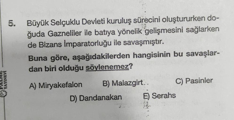 5.
Büyük Selçuklu Devleti kuruluş sürecini oluştururken do-
ğuda Gazneliler ile batıya yönelik gelişmesini sağlarken
de Bizans İmparatorluğu ile savaşmıştır.
Buna göre, aşağıdakilerden hangisinin bu savaşlar-
dan biri olduğu söylenemez?
ATV
YAYINEVİ
A) Miryakefalon B) Malazgirt. C) Pasinler
D) Dandanakan E) Serahs