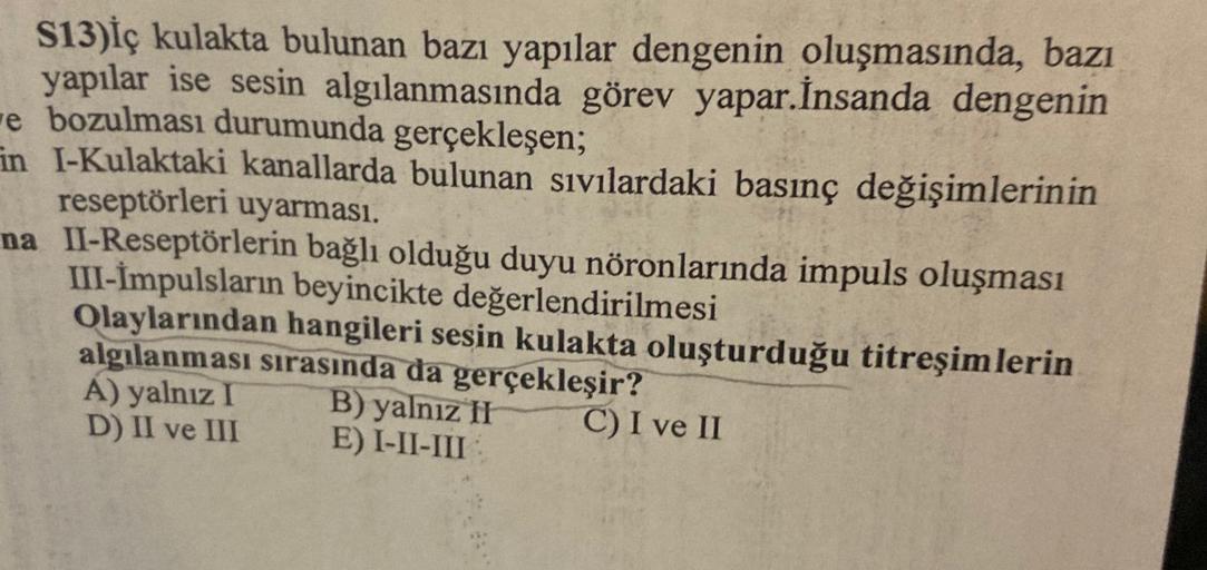S13)İç kulakta bulunan bazı yapılar dengenin oluşmasında, bazı
yapılar ise sesin algılanmasında görev yapar. İnsanda dengenin
e bozulması durumunda gerçekleşen;
in l-Kulaktaki kanallarda bulunan sıvılardaki basınç değişimlerinin
reseptörleri uyarması.
na I
