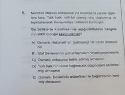 6.
Mondros Ateşkes Antlaşması'yla Anadolu'da yapılan işgal-
lere karşı Türk halkı milli bir direniş ruhu oluşturmuş ve
teşkilatlanarak Kuvayımilliye birliklerini kurmuştur.
Bu birliklerin kurulmasında aşağıdakllerden hangisi
nin etkili olduğu savunulamaz?
A) Osmanlı Hükümeti'nin teslimiyetçi bir tutum izlemesi-
nin
B) Itilaf Devletlerinin gizli anlaşmaları hayata geçirmesinin
C) Osmanlı ordusunun terhis edilmiş olmasının
D) Türk halkının ulusal bağımsızlık düşüncesini benimse-
miş olmasının
E) Osmanlı Devleti'nin müttefikleri ile bağlantısının kesil-
miş olmasının