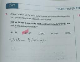 TYT
TEMEL MATEMATİ
9.
12
Aralarında Elif ve Ömer'in bulunduğu 6 kişilik bir arkadaş grubu
yan yana sıralanarak fotoğraf çektirecektir.
Elif ve Ömer'in arasında herhangi birinin bulunmadığı kaç
farklı sıralama yapılabilir?
A) 144
B) 180
C) 240
D) 250
E) 260
Tumo- Bulundays
6