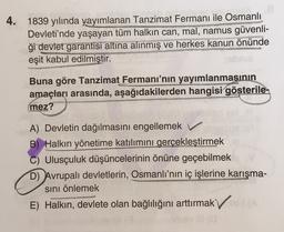 4.
1839 yılında yayımlanan Tanzimat Fermanı ile Osmanlı
Devleti'nde yaşayan tüm halkın can, mal, namus güvenli-
ği devlet garantisi altına alınmış ve herkes kanun önünde
eşit kabul edilmiştir.
Buna göre Tanzimat Fermanı'nın yayımlanmasının
amaçları arasında, aşağıdakilerden hangisi gösterile-
mez?
A) Devletin dağılmasını engellemek v
B) Halkın yönetime katılımını gerçekleştirmek
C) Ulusçuluk düşüncelerinin önüne geçebilmek
D) Avrupalı devletlerin, Osmanlı'nın iç işlerine karışma-
sini önlemek
E) Halkın, devlete olan bağlılığını arttırmak v
