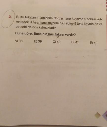 1
2.
Buse tokalarını ceplerine dörder tane koyarsa 9 tokası art-
maktadır. Altışar tane koyarsa bir cebine 5 toka koymakta ve
bir cebi de boş kalmaktadır.
Buna göre, Buse'nin kaç tokası vardır?
X
A) 38
B) 39 C) 40 D) 41
E) 42