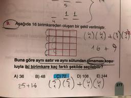 In
5
1 1
4
9. Aşağıda 16 birimkareden oluşan bir şekil verilmiştir.
men mit bien
(4) (4) + (3) (77
16+
Buna göre aynı satır ve aynı sütundan olmaması koşu-
luyla iki birimkare kaç farklı şekilde seçilebilir?
A) 36
C) 72
D) 108
E) 144
25+46 (?)(5) +)
2(4C4
B) 48
16
277