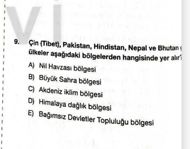 v
9. Çin (Tibet), Pakistan, Hindistan, Nepal ve Bhutan
ülkeler aşağıdaki bölgelerden hangisinde yer alır?
A) Nil Havzası bölgesi
B) Büyük Sahra bölgesi
C) Akdeniz iklim bölgesi
D) Himalaya dağlık bölgesi
E) Bağımsız Devletler Topluluğu bölgesi