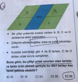 @
ye
Nehir
D
B
Bir çiftçi yukarıda krokisi verilen A, B, C ve D
tarlalarına ekim yapacaktır.
• Çiftçinin elinde buğday, arpa ve yulat tohumları
vardır.
• Krokide belirtildiği gibi A ile B tarlası, C ile D
tarlası ortak sinira sahiptirler.
Buna göre, bu çiftçi ortak sinırları olan tarlala-
ra farklı ürün ekmek şartıyla bu dört tarlayı kaç
Tarkir şekilde ekebilir?
A) 12 B) 18
C) 24 D) 30 E) 36
