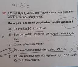 asidik
12. 0,2 mol H2SO, ve 0,2 mol NaOH içeren sulu çözeltiler
oda koşullarında karıştırılıyor.
Buna göre, aşağıdaki yargılardan hangisi yanlıştır?
A) 0,1 mol Na, So, tuzu oluşur.
B) Son durumdaki çözeltinin pH değeri 7'den küçük
olur.
+
C) Oluşan çözelti elektrolittir.
16
D) Oluşan çözeltide derişimi en az iyon OH- dir.
2
E) Oluşan çözeltiyi tam nötrleştirmek için 0,05 mol
Ca(OH), kullanılabilir.