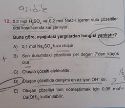 asidik
12. 0,2 mol H2SO, ve 0,2 mol NaOH içeren sulu çözeltiler
oda koşullarında karıştırılıyor.
Buna göre, aşağıdaki yargılardan hangisi yanlıştır?
A) 0,1 mol Na, So, tuzu oluşur.
B) Son durumdaki çözeltinin pH değeri 7'den küçük
olur.
+
C) Oluşan çözelti elektrolittir.
16
D) Oluşan çözeltide derişimi en az iyon OH- dir.
2
E) Oluşan çözeltiyi tam nötrleştirmek için 0,05 mol
Ca(OH), kullanılabilir.
