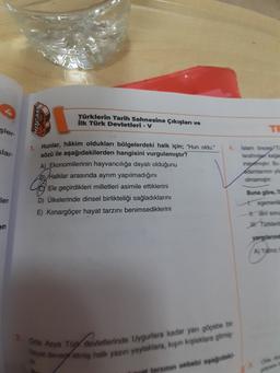 HOCAM
Türklerin Tarih Sahnesine Çıkışları ve
ilk Türk Devletleri - V
şler
TE
slar-
4. Islam Oy
tarting
inagar. Bu
1. Hunlar, hâkim oldukları bölgelerdeki halk için; "Hun oldu."
sözü ile aşağıdakilerden hangisini vurgulamıştır?
A) Ekonomilerinin hayvancılığa dayalı olduğunu
B) Halklar arasında ayrim yapılmadığını
Ele geçirdikleri milletleri asimile ettiklerini
D) Ülkelerinde dinsel birlikteliği sağladıklarını
E) Konargöçer hayat tarzını benimsediklerini
imam
Buna göre,
ler
dei som
Tonder
AY
2. Ona Asya Tüy devletlerinde Uygurlara kadar yan göçebe bi
by degretmiş halk yazın yaylaklara, kapin kaplaklara gitme
farinin sebebi apagadas
