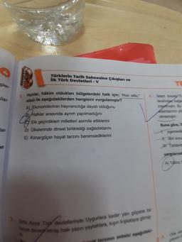 HOCAM
Türklerin Tarih Sahnesine Çıkışları ve
ilk Türk Devletleri - V
şler
TE
slar-
4. Islam Oy
tarting
inagar. Bu
1. Hunlar, hâkim oldukları bölgelerdeki halk için; "Hun oldu."
sözü ile aşağıdakilerden hangisini vurgulamıştır?
A) Ekonomilerinin hayvancılığa dayalı olduğunu
B) Halklar arasında ayrim yapılmadığını
Ele geçirdikleri milletleri asimile ettiklerini
D) Ülkelerinde dinsel birlikteliği sağladıklarını
E) Konargöçer hayat tarzını benimsediklerini
imam
Buna göre,
ler
dei som
Tonder
AY
2. Ona Asya Tüy devletlerinde Uygurlara kadar yan göçebe bi
by degretmiş halk yazın yaylaklara, kapin kaplaklara gitme
farinin sebebi apagadas
