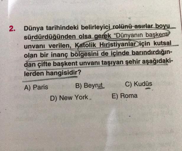 2. Dünya tarihindeki belirleyici rolünü asırlar boyu
sürdürdüğünden olsa gerek “Dünyanın başkenti
unvanı verilen, Katolik Hıristiyanlar için kutsal
olan bir inanç bölgesini de içinde barındırdığın-
dan çifte başkent unvanı taşıyan şehir aşağıdaki-
lerden hangisidir?
C) Kudüs
A) Paris
B) Beyrut
D) New York
E) Roma