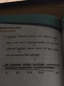 ZUKLUKLARI
Düzeyinde)
10. Karabibik, Nabizade Nazim'in köy insaninin yaşan-
tısını ve köy halkının sorunlarını işleyen, aynı zamanda
naturalist özellikler taşıyan önemli bir eseri olduğu
IV
pek çok kaynakta ifade edilmiştir.
V
Bu cümledeki anlatım bozukluğu numaralanmış
sözcüklerin hangisinden kaynaklanmaktadir?
A) 1
B) II
C) IN
D) IV
E) V
