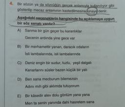 4. Bir sözün ya da sözcüğün gerçek anlamıyla kullanılıyor gibi
gösterilip mecaz anlamının kastedilmesine kinaye denir.
Aşağıdaki seçeneklerin hangisinde bu açıklamaya uygun
bir söz sanatı vardır?
A) Sanma bir gün geçer bu karanlıklar
Gecenin ardında yine gece var
B)
Bir merhamettir yanan, daracık odaların
İsli lambalarında, isli lambalarında
C) Deniz engin bir sudur, tuzlu, yeşil dalgalı
Kenarlarını süsler bazen küçük bir yalı
D) Ben sana mecburum bilemezsin
Adini mih gibi aklımda tutuyorum
E)
Bir kâsedir alev dolu gönlüm yana yana
Men ta senin yanında dahi hasretem sana
