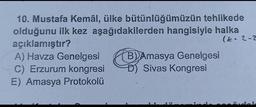 10. Mustafa Kemâl, ülke bütünlüğümüzün tehlikede
olduğunu ilk kez aşağıdakilerden hangisiyle halka
açıklamıştır?
(E. 2-2
A) Havza Genelgesi B) Amasya Genelgesi
C) Erzurum kongresi D) Sivas Kongresi
E) Amasya Protokolü
