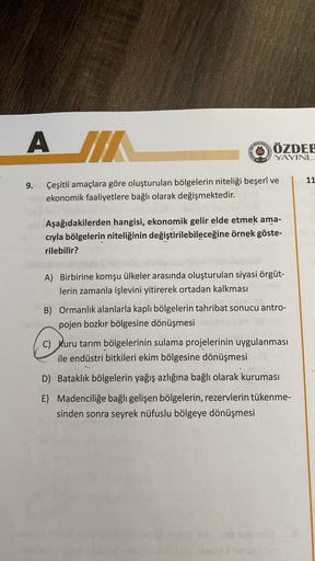 ANTI
A JA
ÖZDEE
STATUT
YAYINL
D
11
9.
Çeşitli amaçlara göre oluşturulan bölgelerin niteliği beşerî ve
ekonomik faaliyetlere bağlı olarak değişmektedir.
Aşağıdakilerden hangisi, ekonomik gelir elde etmek ama-
cıyla bölgelerin niteliğinin değiştirilebileceğine örnek göste-
rilebilir?
A) Birbirine komşu ülkeler arasında oluşturulan siyasi örgüt-
lerin zamanla işlevini yitirerek ortadan kalkması
B) Ormanlık alanlarla kaplı bölgelerin tahribat sonucu antro-
pojen bozkır bölgesine dönüşmesi
C) Kuru tarım bölgelerinin sulama projelerinin uygulanması
ile endüstri bitkileri ekim bölgesine dönüşmesi
D) Bataklık bölgelerin yağış azlığına bağlı olarak kuruması
E) Madenciliğe bağlı gelişen bölgelerin, rezervlerin tükenme-
sinden sonra seyrek nüfuslu bölgeye dönüşmesi