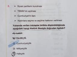 3.
> Siyasi partilerin kurulması
> TBMM'nin açılması
> Cumhuriyet'in ilanı
> Kadınlara seçme ve seçilme hakkının verilmesi
Yukarıda verilen inkılaplar birlikte düşünüldüğünde
aşağıdaki hangi Atatürk ilkesiyle doğrudan ilgilidir?
AlLaiklik
B) Devletçilik
C) Cumhuriyetçilik
D) Milliyetçilik
E) Halkçılık
