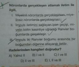 Nöronlarda gerçekleşen atlamalı iletim ile
ilgili,
1. Miyelinli nöronlarda gerçekleşirken, miye-
linsiz nöronlarda gerçekleşmez.
II. Impuls iletimini sağlayan iyon geçişi, mi-
yelin kılıfın kesintiye uğradığı Ranvier bo-
ğumlarda gerçekleşir.
III Impuls iki Ranvier boğumu arasında bir
boğumdan diğerine atlayarak iletilir.
ifadelerinden hangileri doğrudur?
A) Yalnız II B) I ve II C) I ve III
D) II ve III E) I, II ve III