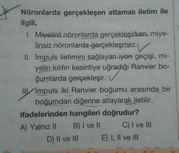 Nöronlarda gerçekleşen atlamalı iletim ile
ilgili,
1. Miyelinli nöronlarda gerçekleşirken, miye-
linsiz nöronlarda gerçekleşmez.
II. Impuls iletimini sağlayan iyon geçişi, mi-
yelin kılıfın kesintiye uğradığı Ranvier bo-
ğumlarda gerçekleşir.
III Impuls iki Ranvier boğumu arasında bir
boğumdan diğerine atlayarak iletilir.
ifadelerinden hangileri doğrudur?
A) Yalnız II B) I ve II C) I ve III
D) II ve III E) I, II ve III
