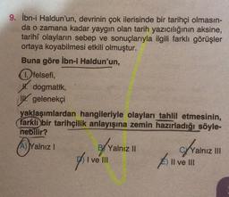 9. İbn-i Haldun'un, devrinin çok ilerisinde bir tarihçi olmasın-
da o zamana kadar yaygın olan tarih yazıcılığının aksine,
tarihî olayların sebep ve sonuçlarıyla ilgili farklı görüşler
ortaya koyabilmesi etkili olmuştur.
Buna göre İbn-i Haldun'un,
(1.) felsefi,
W. dogmatik,
WW gelenekçi
yaklaşımlardan hangileriyle olayları tahlil etmesinin,
farkli bir tarihçilik anlayışına zemin hazırladığı söyle-
nebilir?
Yalnızl
BX Yalnız 11
Bly
Divem
Yalnız mi
Il ve III
I ve III
All