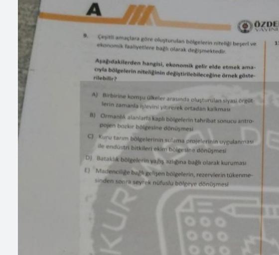A
ÖZDE
SINI
Cesiliamacara gore oluşturulan bolkelerin niteliki begeri ve
ekonomik faaliyetlere bal olarak degismektedir.
1
Asadakilerden hangisi, ekonomik gelir elde etmek ama-
cyla bölgelerin niteliginin degistirilebileceğine örnek göste-
rilebilir
A) Birbirine komsu alkeler arasında oluşturulan siyasi ort
lerin zamanla işlevini yitirerek ortadan kalkması
B) Ormanlık alanlarta kaplı bölgelerin tahribat sonucu antro
pojen bozkır bolgesine dönüşmesi
C) Kuru tarım bölgelerinin sulama projelerinin uygulanması
ile endüstri bitkileri ekim bolgesine dönüşmesi
D) Bataklık bölgelerin ya is azeina bağlı olarak kuruması
1) Madencilige bagh gelisen bölgelerin, rezervlerin tükenme-
sinden sonra seyrek nüfuslu bolgeye dönüşmesi
any
DOO