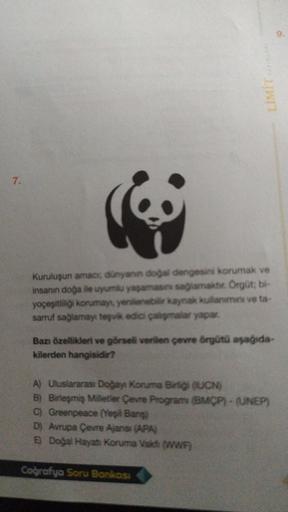 LIWIT
7.
Kuruluşun amace dunyanin dogal dengesini korumak ve
insanın doga ile uyumlu yaşaması sağlamakt. Orgüt; bl-
yoçeşitliigi korumayı yenilenebilir kaynak kullanma ve ta-
sarruf sağlamayı teşvik edici calişmalar yapar.
Ban özellikleri ve görsel verilen çevre örgütü aşağıda-
kilerden hangisidir?
A) Uluslararası Doğayı Koruma Bing QUCN
)
B) Birleşmiş Milletler Çevre Program (MCP) - (UNEP)
)
c) Greenpeace (Yeşil Bans
D) Avrupa Çevre Ajansı (APA)
E) Doğal Hayat Koruma Vaid WWF
Coğrafya Soru Bonkosa