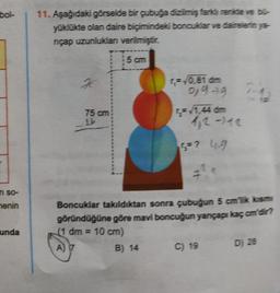 bol-
11. Aşağıdaki görselde bir çubuğa dizilmiş fara renite ve bo-
yüklükte olan daire biçimindeki boncuklar ve dairelerin ya-
nçap uzunluklan verilmiştir.
5 cm
K
= 0.81 din
0,99
75 cm
4,2 - 12
=? 4.9
n so-
nenin
Boncuklar takıldıktan sonra çubuğun 5 cm klasm
göründüğüne göre mavi boncuğun yançapı kaçcm'dir?
(1 dm = 10 cm)
A) 7
B) 14 C) 19
unda
D) 28