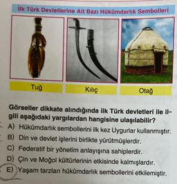 lik Türk Devletlerine Ait Bazı Hükümdarlık Sembolleri
Tuğ
Kiliç
Otağ
Görseller dikkate alındığında ilk Türk devletleri ile il-
gili aşağıdaki yargılardan hangisine ulaşılabilir?
A) Hükümdarlık sembollerini ilk kez Uygurlar kullanmıştır.
-B) Din ve devlet işlerini birlikte yürütmüşlerdir.
C) Federatif bir yönetim anlayışına sahiplerdir.
D) Çin ve Moğol kültürlerinin etkisinde kalmışlardır.
E) Yaşam tarzları hükümdarlık sembollerini etkilemiştir.