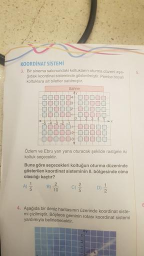 5.
KOORDİNAT SİSTEMİ
3. Bir sinema salonundaki koltukların oturma düzeni aşa-
ğıdaki koordinat sisteminde gösterilmiştir. Pembe boyalı
koltuklara ait biletler satılmıştır.
Sahne
AY
H
1H
H
HHH
CH
10
-4
H
H.
DO
Özlem ve Ebru yan yana oturacak şekilde rastgel