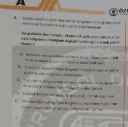 OZE
Ceith amaclara gore olusturulan belgelerin nitelbepertve
ekonomik faaliyetlere bak olarak demektedir
Aadakilerden hangisi, ekonomik gelir elde etmek ama.
cyla bölgelerin niteliinin degistirilebilecegine örnek göste-
rilebilir
A) Birbirine komyu olkeler arasında oluşturulan siyasi on
lerin zamanla hlevini yitirerek ortadan kalkması
B) Ormanlık alanlarta kapli bölgelerin tahribat sonucu antro
pojen bozlar bolgesine dönüşmesi
I kuru tanm bölgelerinin sulama projelerinin uygulanmasi
ile endüstri bitkileri ekin bolgesine dönüşmesi
D) Bataklık bölgelerin yasalgina bagli olarak kuruması
1) Madencilige bagh gelişen bölgelerin, rezervlerin tükenme
sinden sonra seyrek nüfuslu bolgeye dönüşmesi