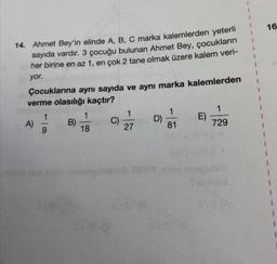 16
14. Ahmet Bey'in elinde A, B, C marka kalemlerden yeterli
sayıda vardır. 3 çocuğu bulunan Ahmet Bey, çocukların
her birine en az 1, en çok 2 tane olmak üzere kalem veri-
yor.
Çocuklarına aynı sayıda ve aynı marka kalemlerden
verme olasılığı kaçtır?
1
1
1
1
1
B)
C)
D)
E)
9
18
27
81
729
199s
ME
hid line be so snublo
A)
1
1
DVOSO
1
