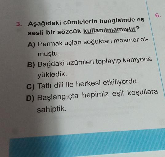 6.
3. Aşağıdaki cümlelerin hangisinde eş
sesli bir sözcük kullanılmamıştır?
A) Parmak uçları soğuktan mosmor ol-
muştu.
B) Bağdaki üzümleri toplayıp kamyona
yükledik.
C) Tatlı dili ile herkesi etkiliyordu.
D) Başlangıçta hepimiz eşit koşullara
sahiptik