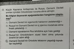 7. Küçük Kaynarca Antlaşması ile Rusya, Osmanlı Devleti
sınırları içindeki Ortodoksları koruma altına almıştır.
Bu bilgiye dayanarak aşağıdakilerden hangisine ulaşıla-
maz?
A) Osmanlı Devleti'nin egemenlik haklarının zedelendiği+
B) Rusya'nın Osmanlı Devleti'nin iç işlerine müdahale etme
fırsatı yakaladığı +
C) Osmanlı topraklarının Rus tehdidine açık hale geldiği
D) Rusya'nın Ortodoksların siyasi lideri olma yolunda
önemli bir adım attığı
Osmanlı Devleti'nin Ortodoks tebasinin yaşadığı toprak-
ları kaybettiği
9
