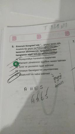 00
B
B
00
7.
5. Erzurum Kongresi'nde “... gayeyi temin için.
Anadolu'da geçici bir hükûmebkurulacaktır."
kararının alınmasında aşağıdakilerden
hangisinin etkili olduğu savunulabili?
A) Kuvayımilliye hareketinin başlaması
B) Osmanlı yönetiminin işgallere sessiz kalması
es Izmir ve çevresinin işgal edilmesi
D) Amasya Genelgesi'nin yayımlanması
E) Misakımilli'nin kabul edilmesi
gayeyi
temin
A HES
Hhts