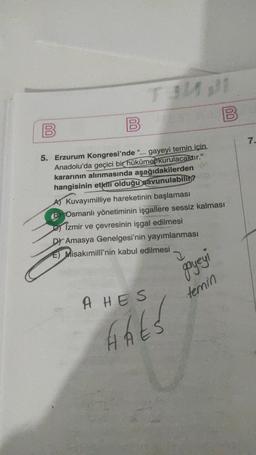 00
B
B
00
7.
5. Erzurum Kongresi'nde “... gayeyi temin için.
Anadolu'da geçici bir hükûmebkurulacaktır."
kararının alınmasında aşağıdakilerden
hangisinin etkili olduğu savunulabili?
A) Kuvayımilliye hareketinin başlaması
B) Osmanlı yönetiminin işgallere sessiz kalması
es Izmir ve çevresinin işgal edilmesi
D) Amasya Genelgesi'nin yayımlanması
E) Misakımilli'nin kabul edilmesi
gayeyi
temin
A HES
Hhts
