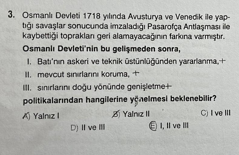 3. Osmanlı Devleti 1718 yılında Avusturya ve Venedik ile yap-
tığı savaşlar sonucunda imzaladığı Pasarofça Antlaşması ile
kaybettiği toprakları geri alamayacağının farkına varmıştır.
Osmanlı Devleti'nin bu gelişmeden sonra,
1. Batı'nın askeri ve teknik üst